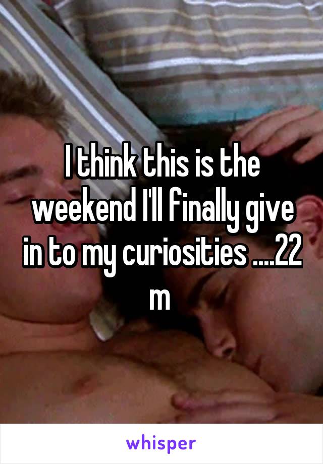I think this is the weekend I'll finally give in to my curiosities ....22 m 
