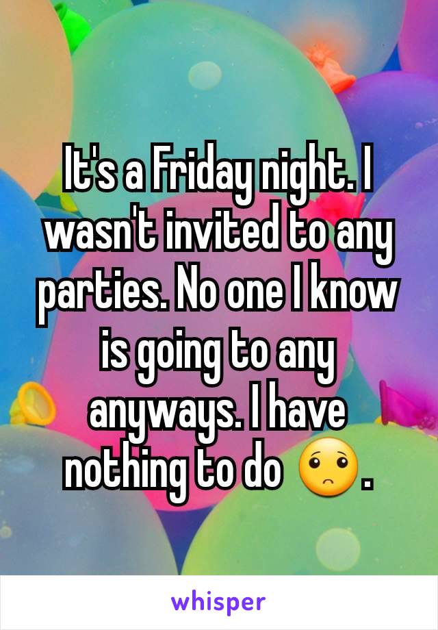 It's a Friday night. I wasn't invited to any parties. No one I know is going to any anyways. I have nothing to do 🙁.