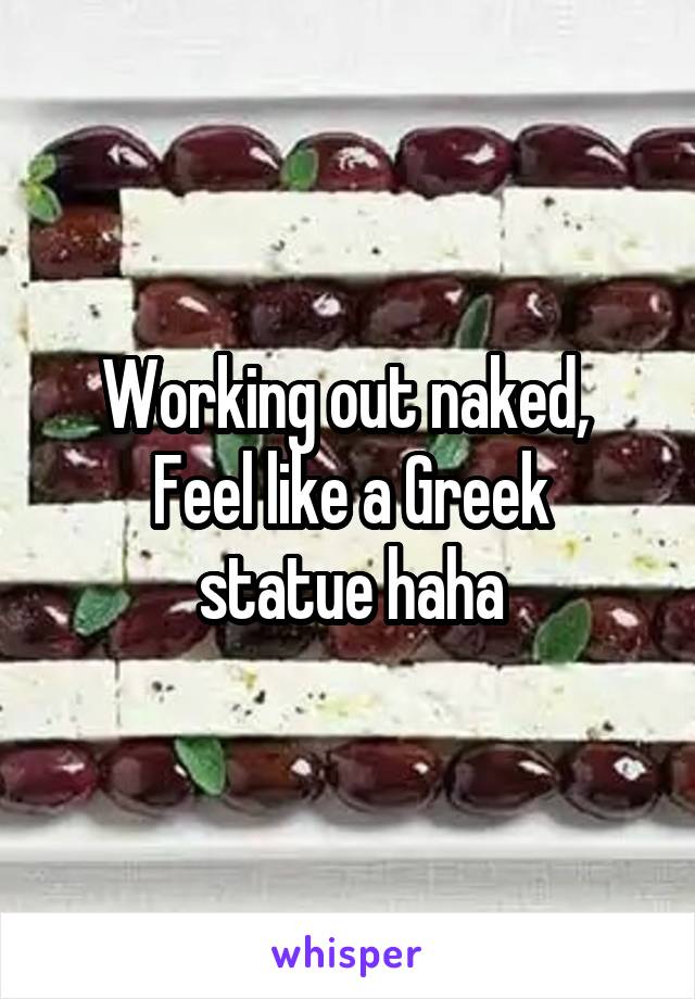 Working out naked, 
Feel like a Greek statue haha