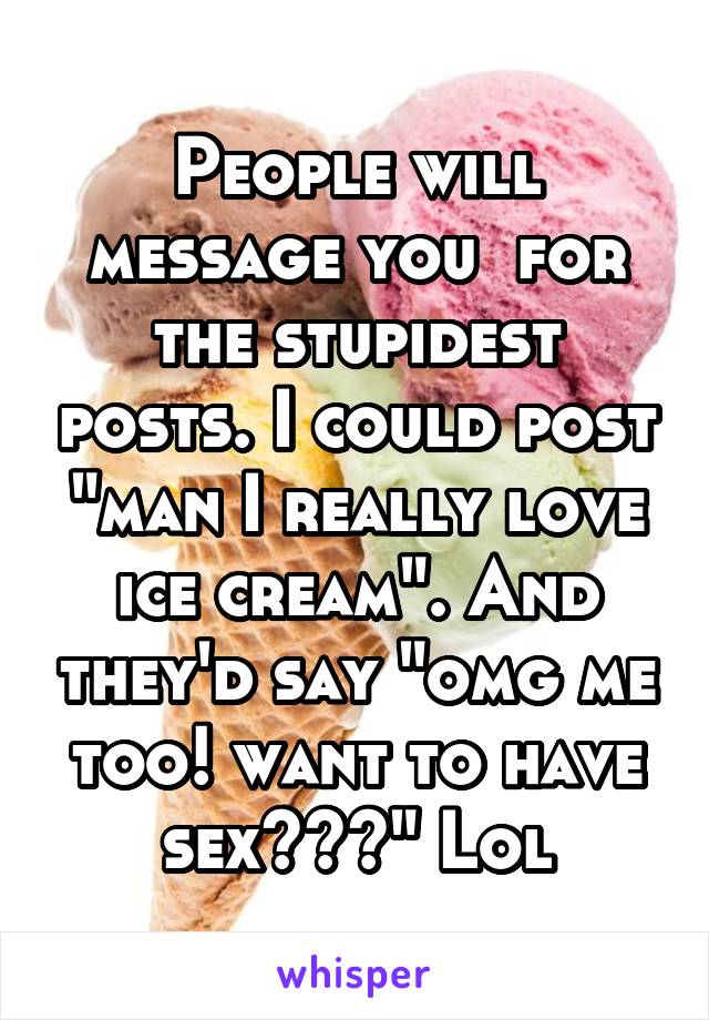 People will message you  for the stupidest posts. I could post "man I really love ice cream". And they'd say "omg me too! want to have sex???" Lol