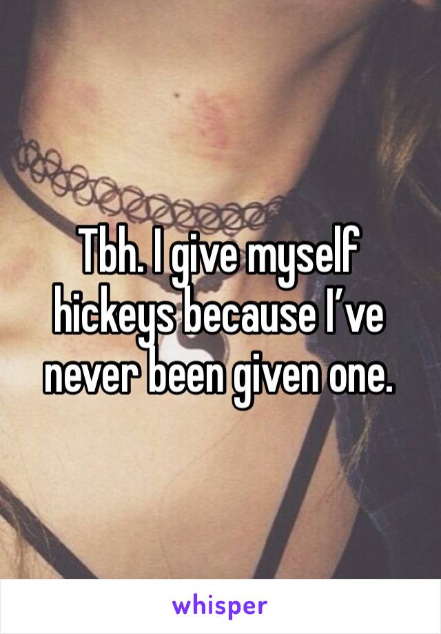 Tbh. I give myself hickeys because I’ve never been given one. 