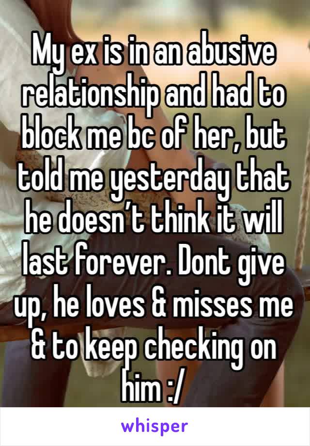 My ex is in an abusive relationship and had to block me bc of her, but told me yesterday that he doesn’t think it will last forever. Dont give up, he loves & misses me & to keep checking on him :/