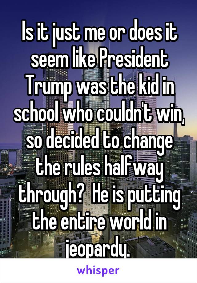 Is it just me or does it seem like President Trump was the kid in school who couldn't win, so decided to change the rules halfway through?  He is putting the entire world in jeopardy. 