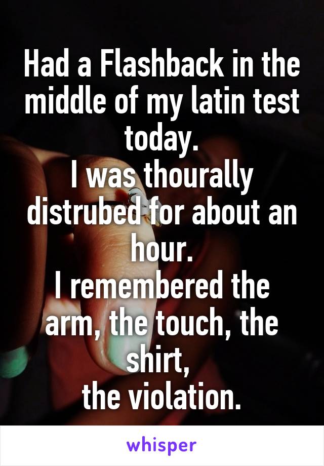 Had a Flashback in the middle of my latin test today.
I was thourally distrubed for about an hour.
I remembered the arm, the touch, the shirt, 
the violation.