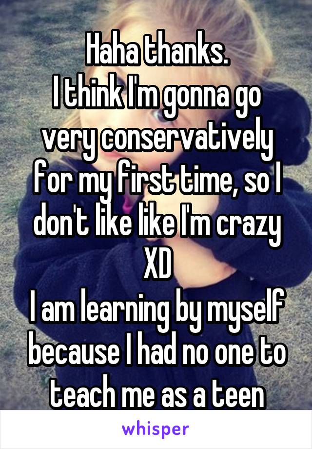 Haha thanks.
I think I'm gonna go very conservatively for my first time, so I don't like like I'm crazy XD
I am learning by myself because I had no one to teach me as a teen
