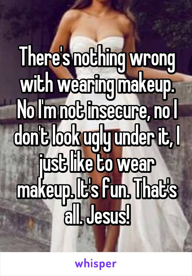 There's nothing wrong with wearing makeup. No I'm not insecure, no I don't look ugly under it, I just like to wear makeup. It's fun. That's all. Jesus!