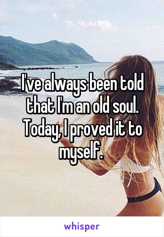 I've always been told that I'm an old soul. Today, I proved it to myself. 
