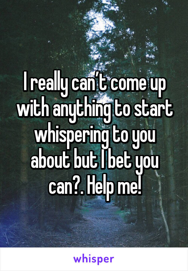 I really can’t come up with anything to start whispering to you about but I bet you can😩. Help me!