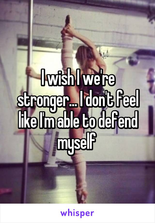 I wish I we're stronger... I don't feel like I'm able to defend myself 