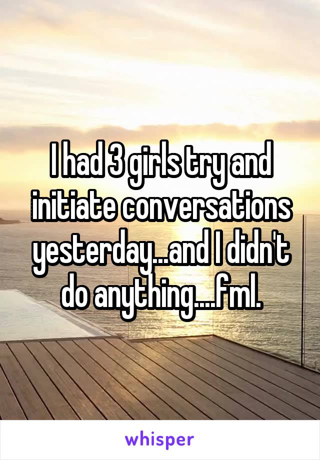 I had 3 girls try and initiate conversations yesterday...and I didn't do anything....fml.