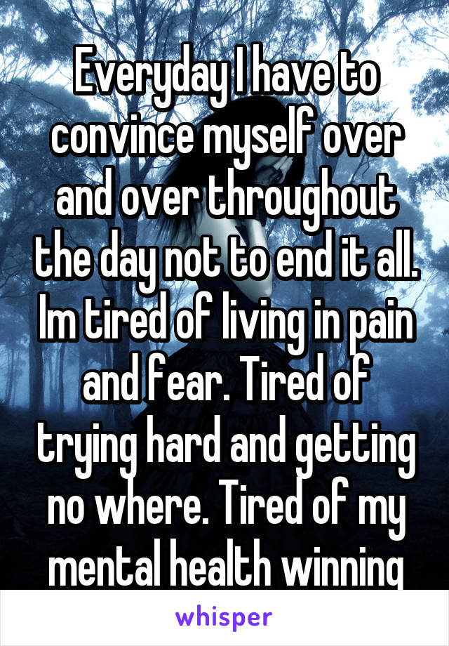Everyday I have to convince myself over and over throughout the day not to end it all. Im tired of living in pain and fear. Tired of trying hard and getting no where. Tired of my mental health winning