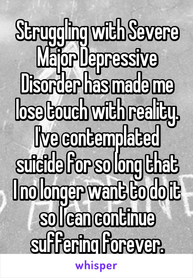 Struggling with Severe Major Depressive Disorder has made me lose touch with reality. I've contemplated suicide for so long that I no longer want to do it so I can continue suffering forever.