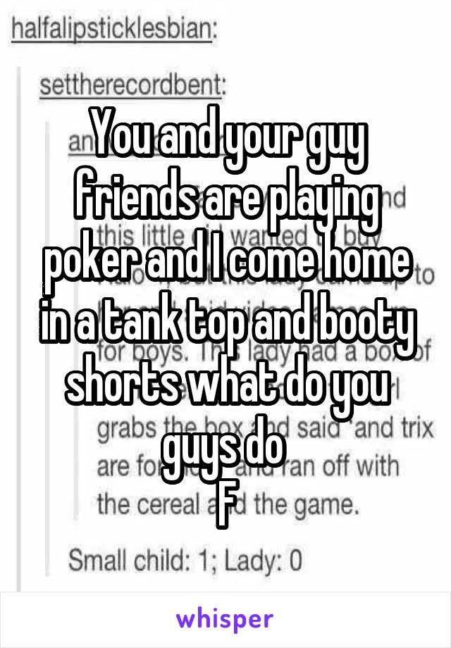 You and your guy friends are playing poker and I come home in a tank top and booty shorts what do you guys do 
F