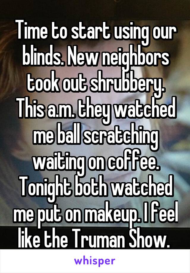 Time to start using our blinds. New neighbors took out shrubbery. This a.m. they watched me ball scratching waiting on coffee. Tonight both watched me put on makeup. I feel like the Truman Show. 