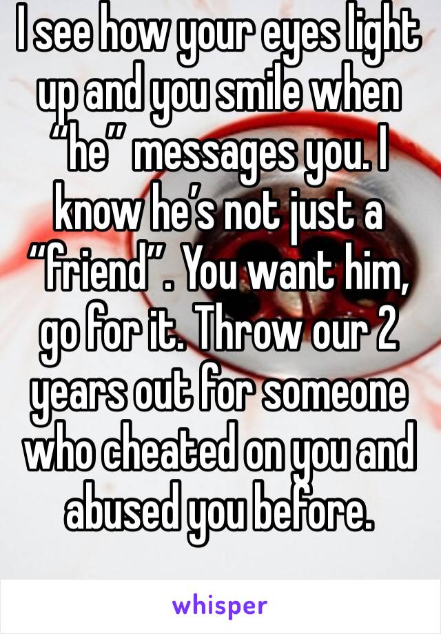 I see how your eyes light up and you smile when “he” messages you. I know he’s not just a “friend”. You want him, go for it. Throw our 2 years out for someone who cheated on you and abused you before.