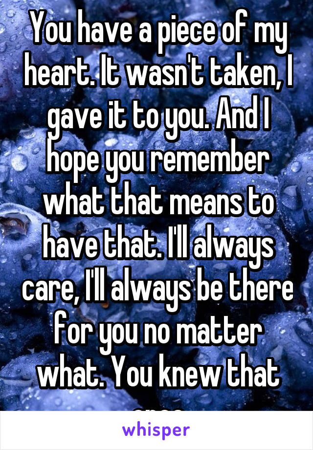 You have a piece of my heart. It wasn't taken, I gave it to you. And I hope you remember what that means to have that. I'll always care, I'll always be there for you no matter what. You knew that once
