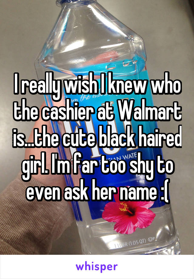 I really wish I knew who the cashier at Walmart is...the cute black haired girl. I'm far too shy to even ask her name :(