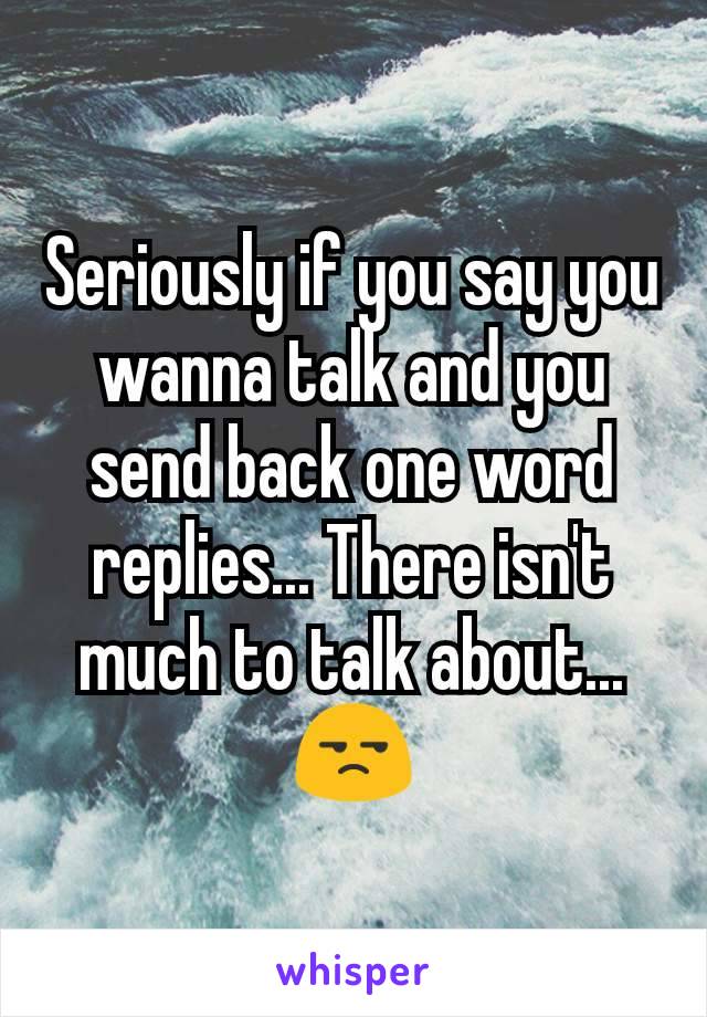 Seriously if you say you wanna talk and you send back one word replies... There isn't much to talk about... 😒