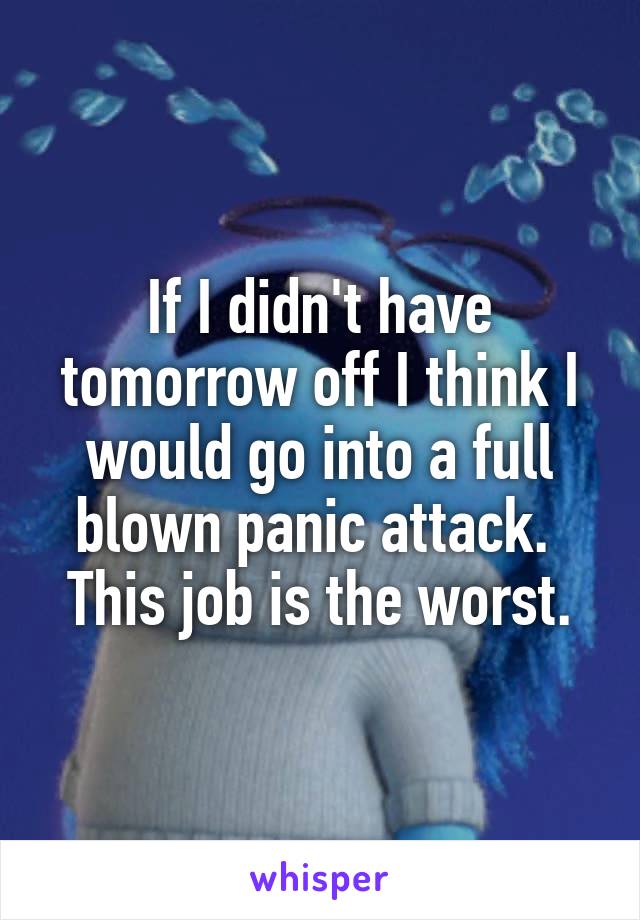 If I didn't have tomorrow off I think I would go into a full blown panic attack.  This job is the worst.