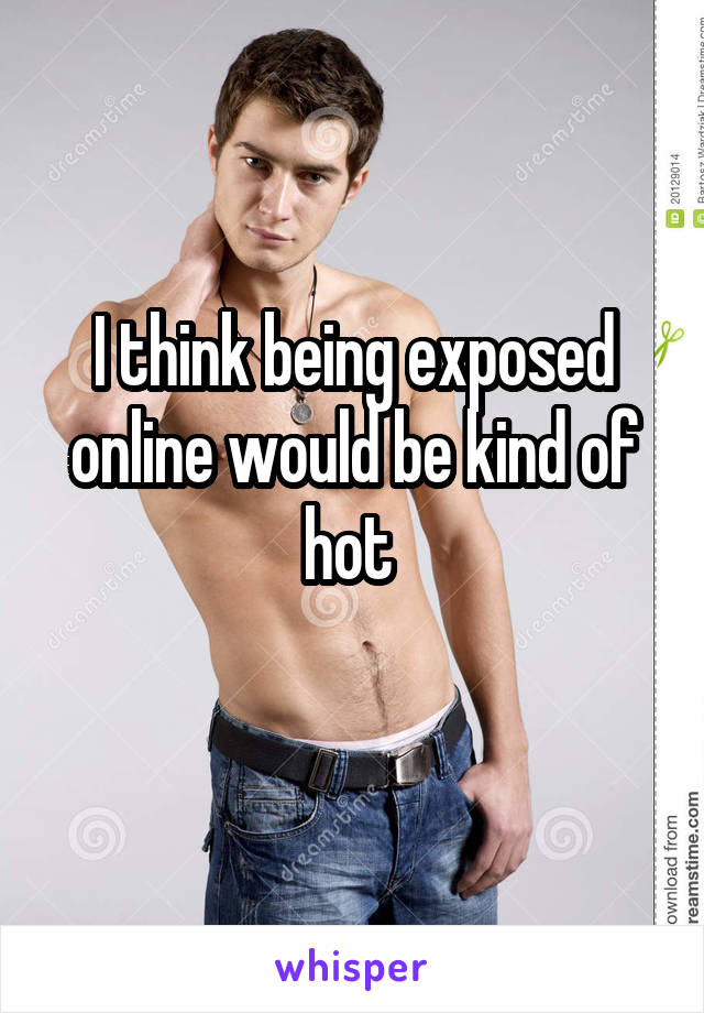 I think being exposed online would be kind of hot 
