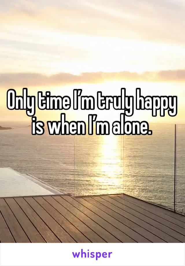 Only time I’m truly happy is when I’m alone.