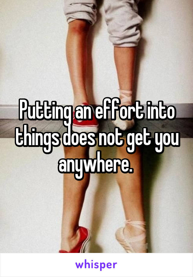 Putting an effort into things does not get you anywhere. 