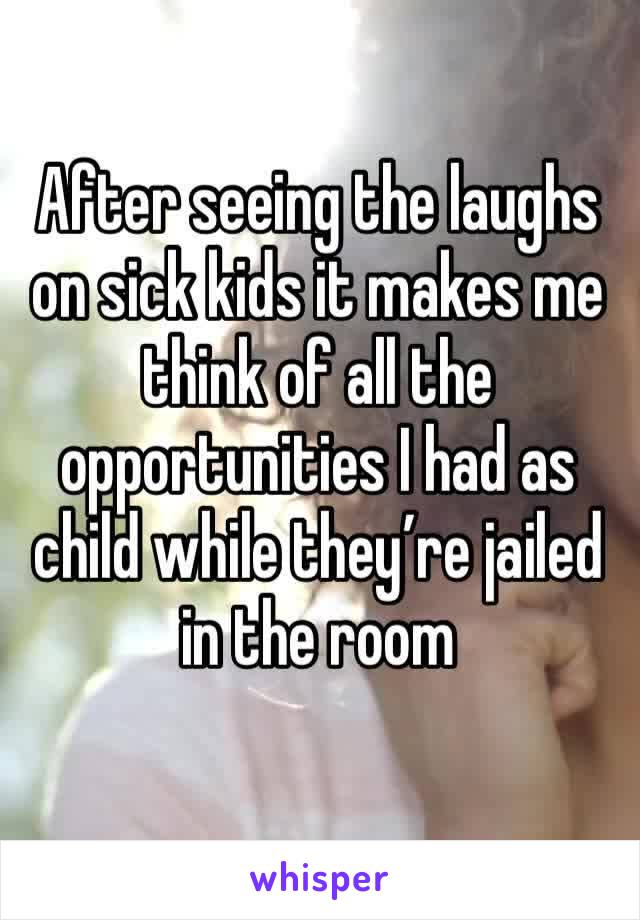 After seeing the laughs on sick kids it makes me think of all the opportunities I had as child while they’re jailed in the room