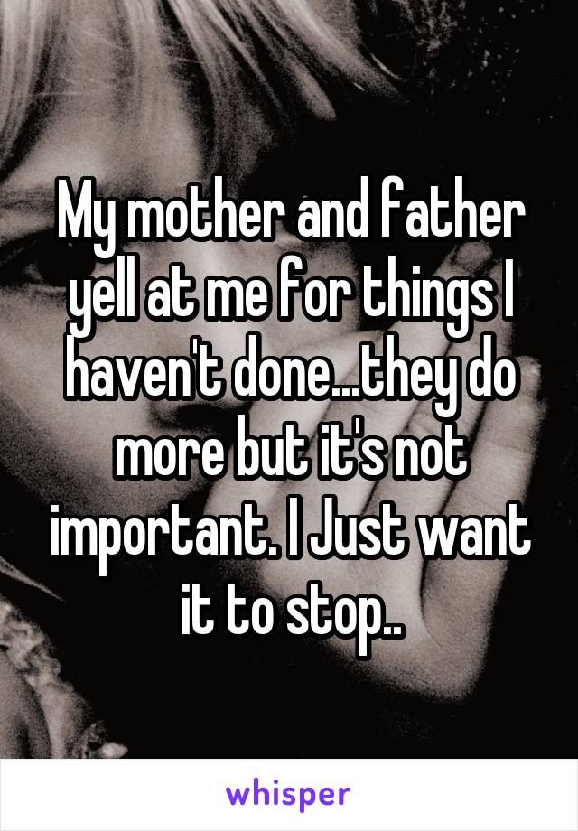 My mother and father yell at me for things I haven't done...they do more but it's not important. I Just want it to stop..