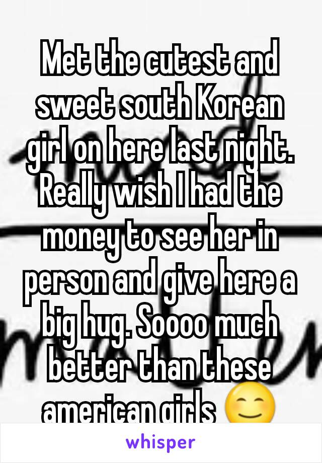 Met the cutest and sweet south Korean girl on here last night. Really wish I had the money to see her in person and give here a big hug. Soooo much better than these american girls 😊