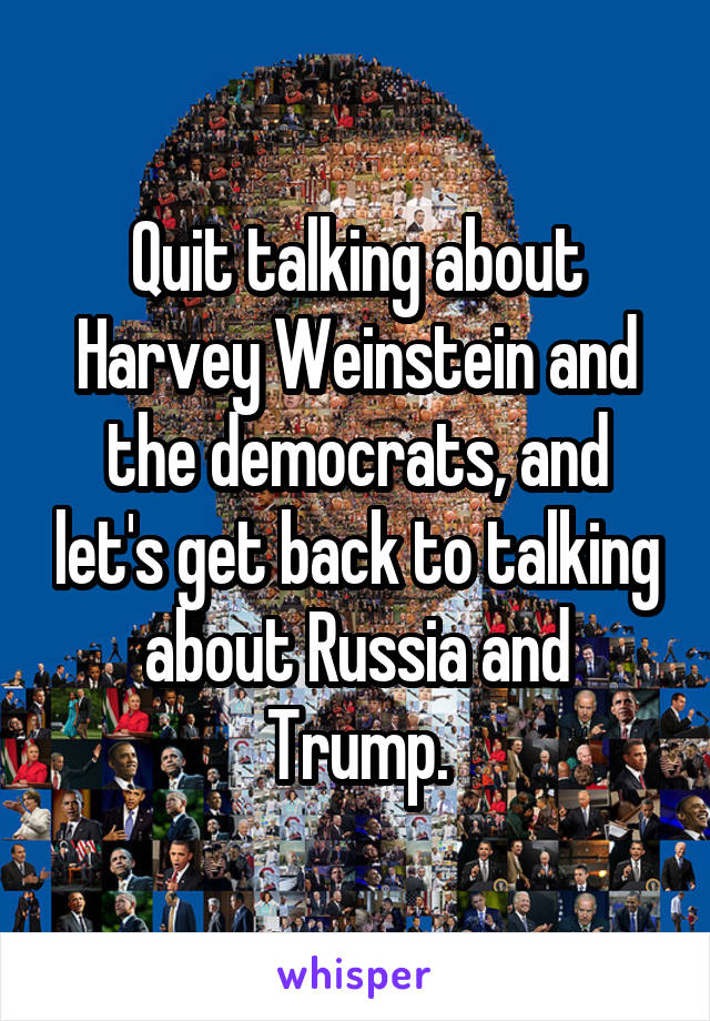 Quit talking about Harvey Weinstein and the democrats, and let's get back to talking about Russia and Trump.