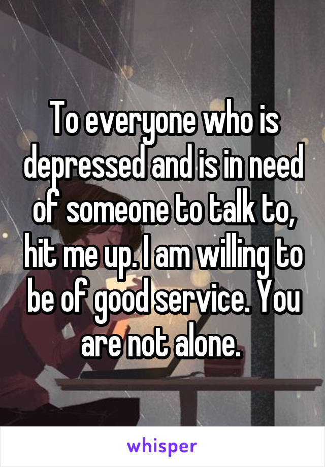 To everyone who is depressed and is in need of someone to talk to, hit me up. I am willing to be of good service. You are not alone. 