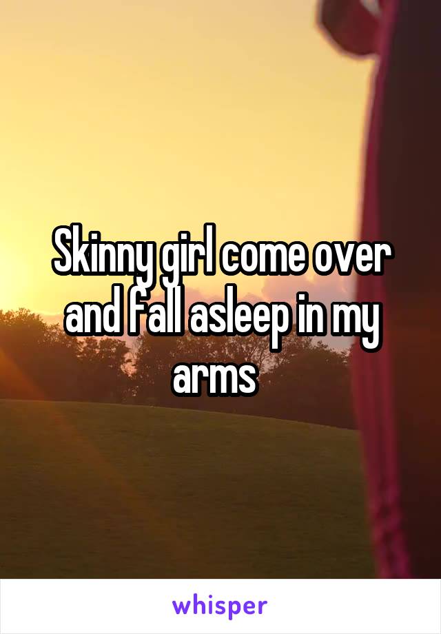 Skinny girl come over and fall asleep in my arms  