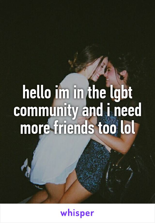 hello im in the lgbt community and i need more friends too lol