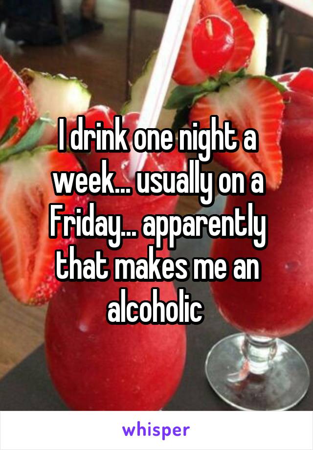 I drink one night a week... usually on a Friday... apparently that makes me an alcoholic 