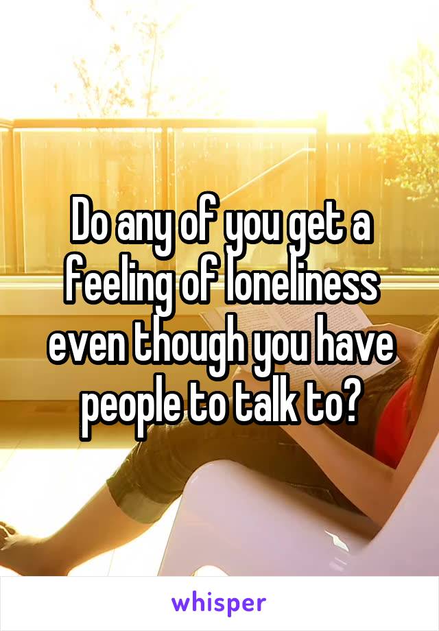 Do any of you get a feeling of loneliness even though you have people to talk to?