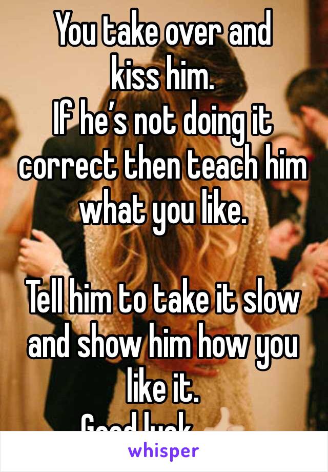 You take over and kiss him. 
If he’s not doing it correct then teach him what you like. 

Tell him to take it slow and show him how you like it. 
Good luck 👍🏼