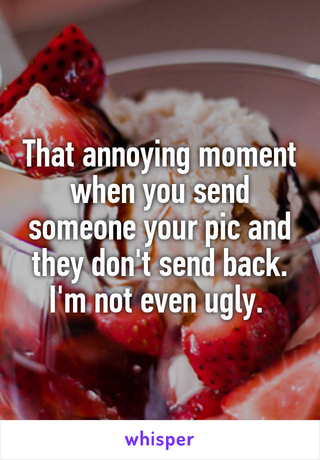 That annoying moment when you send someone your pic and they don't send back. I'm not even ugly. 