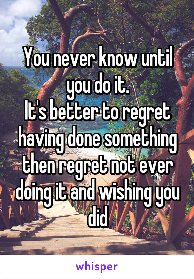 You never know until you do it.
It's better to regret having done something then regret not ever doing it and wishing you did