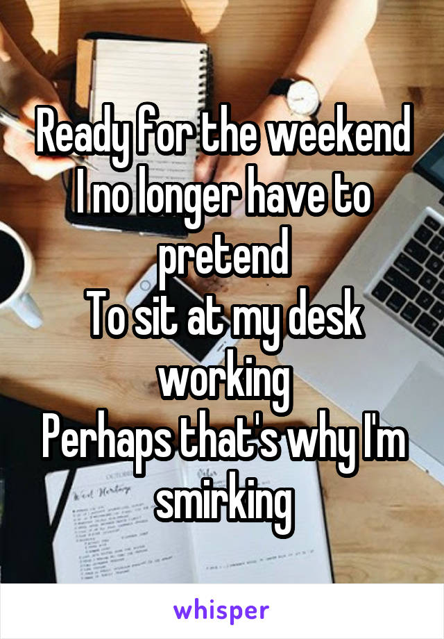 Ready for the weekend
I no longer have to pretend
To sit at my desk working
Perhaps that's why I'm smirking
