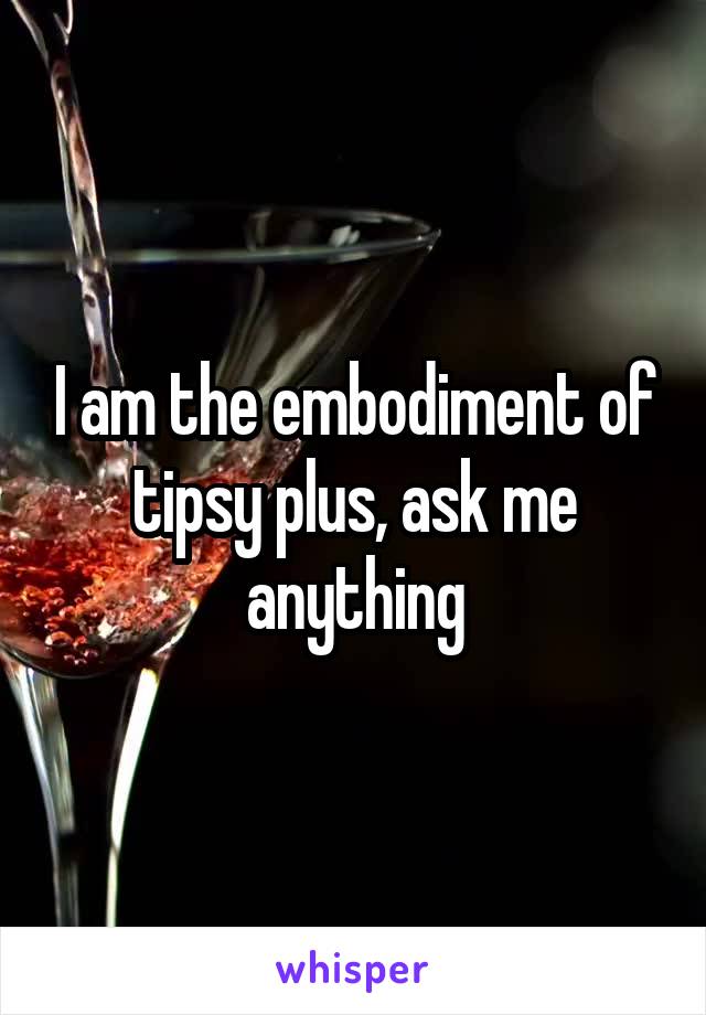 I am the embodiment of tipsy plus, ask me anything