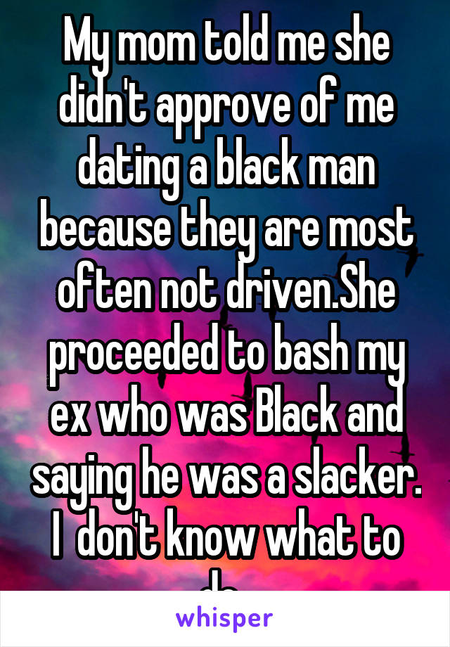 My mom told me she didn't approve of me dating a black man because they are most often not driven.She proceeded to bash my ex who was Black and saying he was a slacker. I  don't know what to do. 