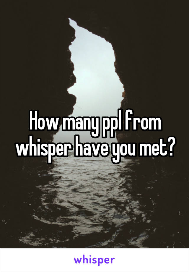 How many ppl from whisper have you met?