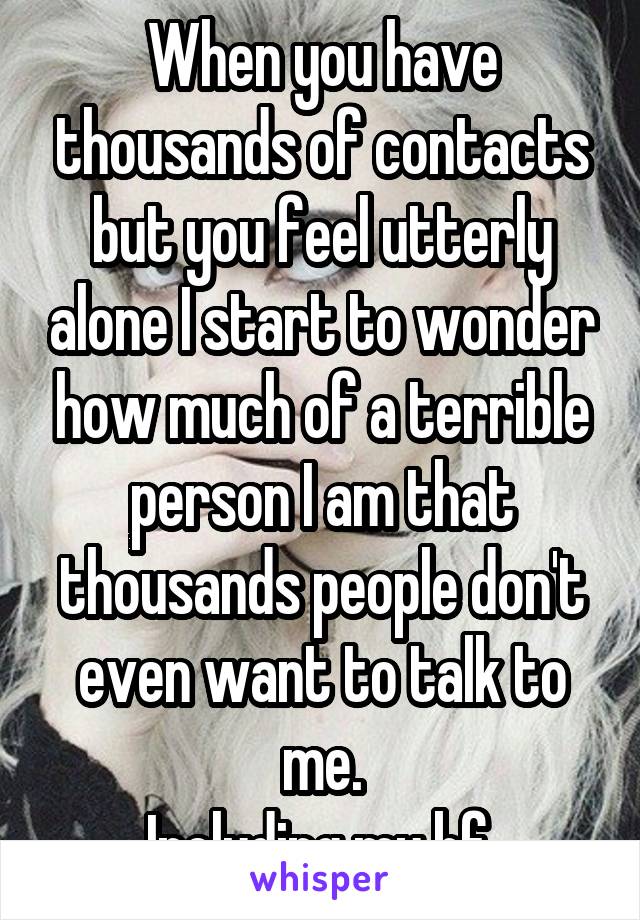When you have thousands of contacts but you feel utterly alone I start to wonder how much of a terrible person I am that thousands people don't even want to talk to me.
Including my bf.