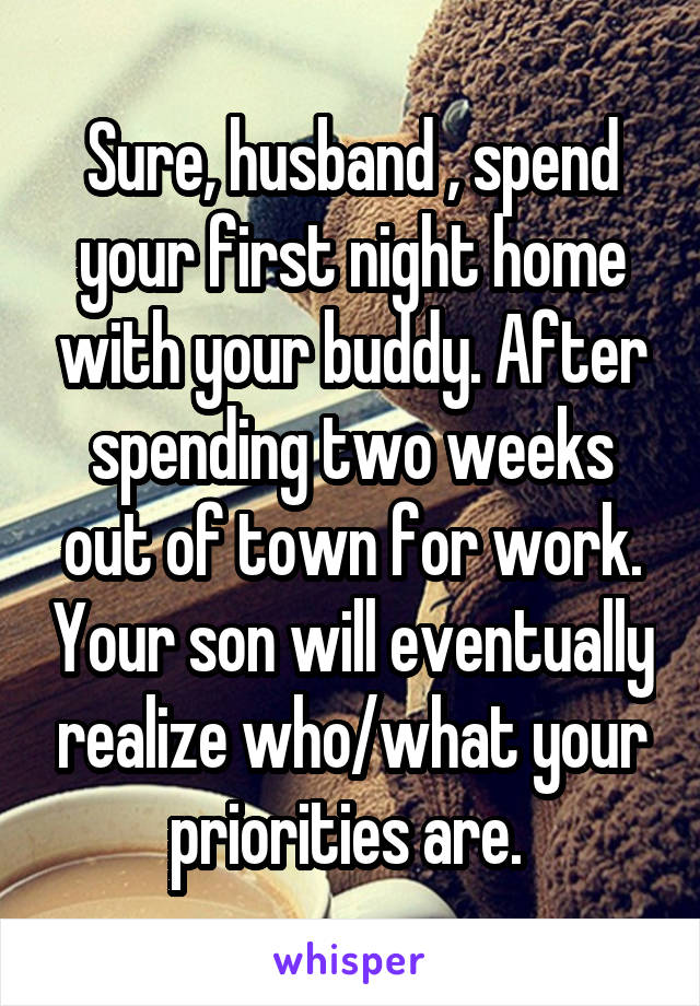 Sure, husband , spend your first night home with your buddy. After spending two weeks out of town for work. Your son will eventually realize who/what your priorities are. 