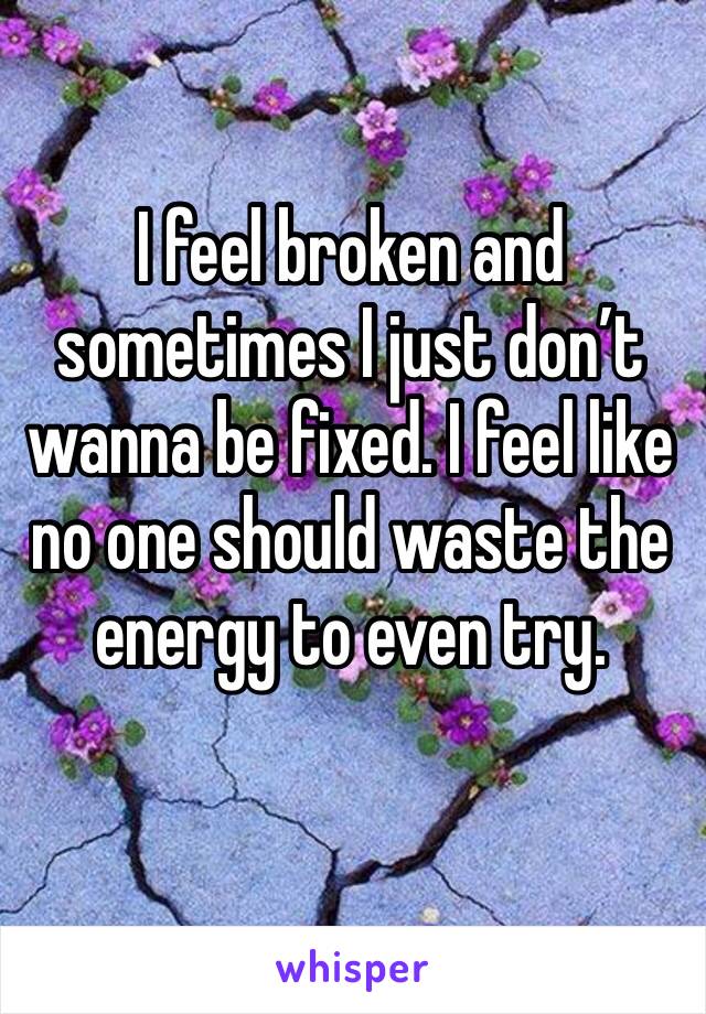 I feel broken and sometimes I just don’t wanna be fixed. I feel like no one should waste the energy to even try.