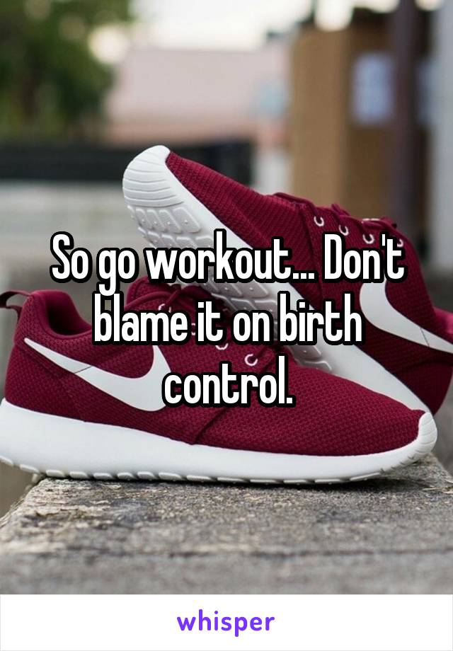 So go workout... Don't blame it on birth control.