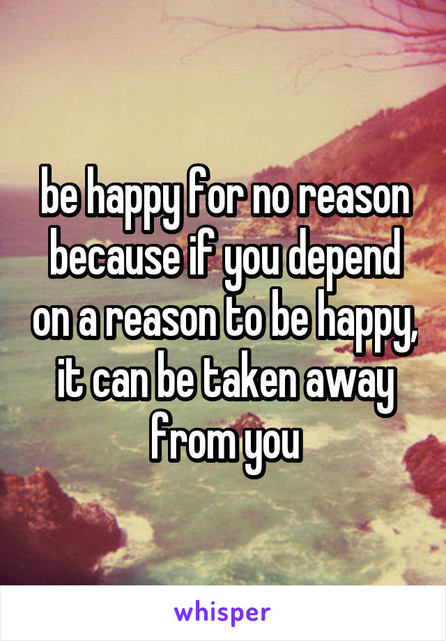 be happy for no reason because if you depend on a reason to be happy, it can be taken away from you