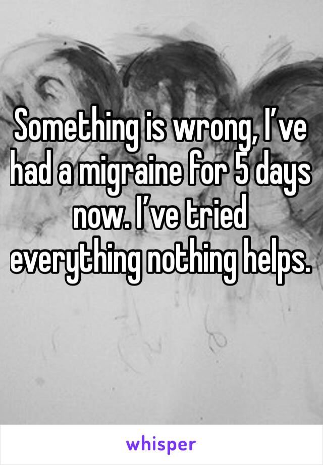 Something is wrong, I’ve had a migraine for 5 days now. I’ve tried everything nothing helps. 