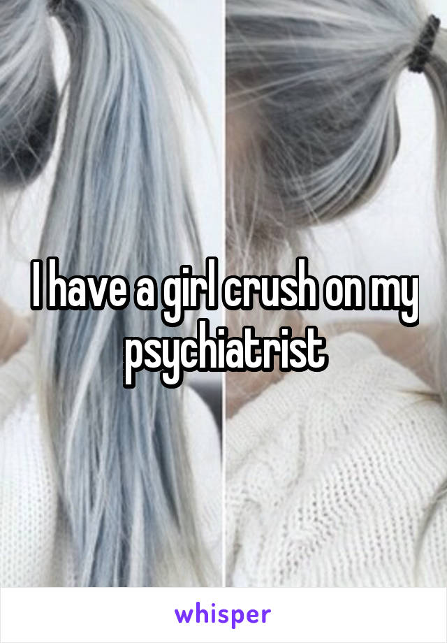 I have a girl crush on my psychiatrist
