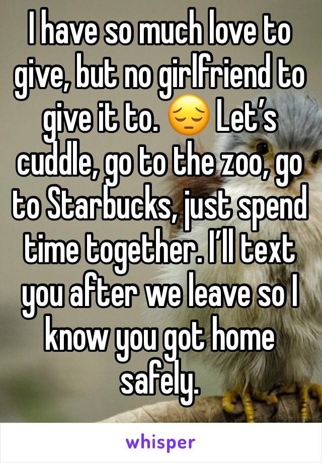 I have so much love to give, but no girlfriend to give it to. 😔 Let’s cuddle, go to the zoo, go to Starbucks, just spend time together. I’ll text you after we leave so I know you got home safely.